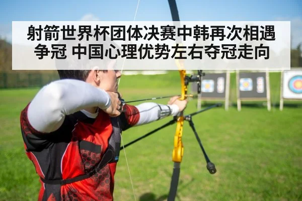射箭世界杯团体决赛中韩再次相遇争冠 中国心理优势左右夺冠走向